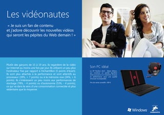 Les vidéonautes
 « Je suis un fan de contenu
et j’adore découvrir les nouvelles vidéos
qui seront les pépites du Web demain ! »




Plutôt des garçons de 15 à 19 ans, ils regardent de la vidéo
sur Internet au moins une fois par jour. Ils utilisent un peu plus   Son PC idéal
l’ordinateur fixe par rapport à l’échantillon (5 points d’écart).    Le HP Pavillon dm4 – Beats Edition,
                                                                     qui constitue un parfait équilibre
Ils sont plus attachés à la performance et sont attentifs au         entre puissance et mobilité, finesse
processeur (39%, + 7 points) ou à la mémoire vive (34%, + 6          et performance, pour une qualité
                                                                     d’écoute incomparable.
points). Ils s’intéressent un peu moins aux performances de
                                                                     Prix de vente conseillé : 699 €
stockage (78%, - 4 points) ou d’autonomie (53%, - 4 points),
ce qui va dans le sens d’une consommation connectée et plus
sédentaire que la moyenne.
 