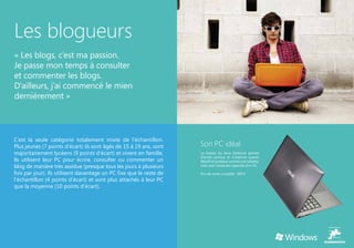 Les blogueurs
« Les blogs, c’est ma passion.
Je passe mon temps à consulter
et commenter les blogs.
D’ailleurs, j’ai commencé le mien
dernièrement »




C’est la seule catégorie totalement mixte de l’échantillon.
Plus jeunes (7 points d’écart) ils sont âgés de 15 à 19 ans, sont    Son PC idéal
majoritairement lycéens (9 points d’écart) et vivent en famille.     La finesse du Asus Zenbook permet
                                                                     d’écrire partout et n’importe quand.
Ils utilisent leur PC pour écrire, consulter ou commenter un         Réactif et pratique comme une tablette,
blog de manière très assidue (presque tous les jours à plusieurs     mais avec toutes les capacités d’un PC.

fois par jour). Ils utilisent davantage un PC fixe que le reste de   Prix de vente conseillé : 999 €
l’échantillon (4 points d’écart) et sont plus attachés à leur PC
que la moyenne (10 points d’écart).
 