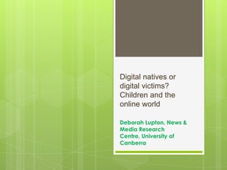 Digital natives or
digital victims?
Children and the
online world
Deborah Lupton, News &
Media Research
Centre, University of
Canberra
 