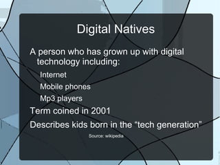 Digital Natives
A person who has grown up with digital
 technology including:
  Internet
  Mobile phones
  Mp3 players
Term coined in 2001
Describes kids born in the “tech generation”
                Source: wikipedia
 