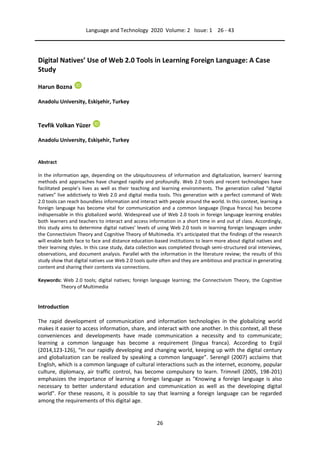 Language and Technology 2020 Volume: 2 Issue: 1 26 - 43
26
Digital Natives’ Use of Web 2.0 Tools in Learning Foreign Language: A Case
Study
Harun Bozna
Anadolu University, Eskişehir, Turkey
Tevfik Volkan Yüzer
Anadolu University, Eskişehir, Turkey
Abstract
In the information age, depending on the ubiquitousness of information and digitalization, learners’ learning
methods and approaches have changed rapidly and profoundly. Web 2.0 tools and recent technologies have
facilitated people’s lives as well as their teaching and learning environments. The generation called “digital
natives” live addictively to Web 2.0 and digital media tools. This generation with a perfect command of Web
2.0 tools can reach boundless information and interact with people around the world. In this context, learning a
foreign language has become vital for communication and a common language (lingua franca) has become
indispensable in this globalized world. Widespread use of Web 2.0 tools in foreign language learning enables
both learners and teachers to interact and access information in a short time in and out of class. Accordingly,
this study aims to determine digital natives’ levels of using Web 2.0 tools in learning foreign languages under
the Connectivism Theory and Cognitive Theory of Multimedia. It’s anticipated that the findings of the research
will enable both face to face and distance education-based institutions to learn more about digital natives and
their learning styles. In this case study, data collection was completed through semi-structured oral interviews,
observations, and document analysis. Parallel with the information in the literature review; the results of this
study show that digital natives use Web 2.0 tools quite often and they are ambitious and practical in generating
content and sharing their contents via connections.
Keywords: Web 2.0 tools; digital natives; foreign language learning; the Connectivism Theory, the Cognitive
Theory of Multimedia
Introduction
The rapid development of communication and information technologies in the globalizing world
makes it easier to access information, share, and interact with one another. In this context, all these
conveniences and developments have made communication a necessity and to communicate;
learning a common language has become a requirement (lingua franca). According to Ergül
(2014,123-126), “In our rapidly developing and changing world, keeping up with the digital century
and globalization can be realized by speaking a common language”. Serengil (2007) acclaims that
English, which is a common language of cultural interactions such as the internet, economy, popular
culture, diplomacy, air traffic control, has become compulsory to learn. Trimnell (2005, 198-201)
emphasizes the importance of learning a foreign language as "Knowing a foreign language is also
necessary to better understand education and communication as well as the developing digital
world". For these reasons, it is possible to say that learning a foreign language can be regarded
among the requirements of this digital age.
 