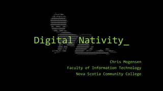 Digital Nativity_
Chris Mogensen
Faculty of Information Technology
Nova Scotia Community College
,
,x?n=4??$$n.
-Lb$;zPs$Lb;d)%.
;d$$$$$$$$$$$$b$;-
$$$$$$$$$$$$$$$$$;-
?$$$$$$$$$$$$$$$$"
.d$$$$$$$$$$$$$$$$.
`$$c,,$$$bc,,d$$>"
?$$$$$eed$$$$$F
"?$$$L,J$$$F)ee,
"""";zd$$$$$$$ec,
.dF$$$$$$$$$$$$$$$eeu,,.;;!!!!!!!!!i;
<Fd$$$$$$$$$$$$$$$$$$$P,!!!!!!!!!!!!!!i
'$$$$$$$'<$$$$$$$$$$":!!!'!!!''(!!!!!!!>
$$$$$$'d$$$$$$$$$P.<!'./` -'`((((!!!!!!
$$$?$'$$$$$$$$$$$ !' `,cucucuc, `'!!!!'
$$Jz".,"?$$$$$$$F u$$$$$$$$$$$r `!'
d$$$$ d$$$ """"" d$$$$$$$$$$$$" ueP
-$$$$"ci"$" $$$$$$$$$$$P".,d$$ __ e$ec.
e=7?Rbi3P ??$$P d$$$$$$$$P" <PF??? ..,,ccd$$$$c,`""??$$eec,_
-?F"""" ?$$$$$$$$$b$$$$$$$$$$$$$$$$$$$$$$$$$r."""""""
`""""""""""""""""""""``` """``
 