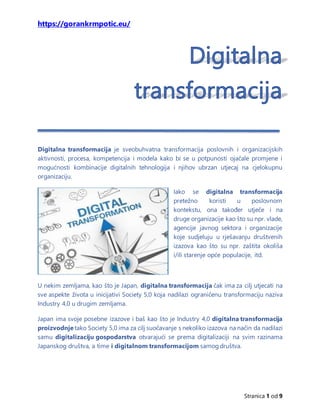 https://gorankrmpotic.eu/
Stranica 1 od 9
Digitalna transformacija je sveobuhvatna transformacija poslovnih i organizacijskih
aktivnosti, procesa, kompetencija i modela kako bi se u potpunosti ojačale promjene i
mogućnosti kombinacije digitalnih tehnologija i njihov ubrzan utjecaj na cjelokupnu
organizaciju.
Iako se digitalna transformacija
pretežno koristi u poslovnom
kontekstu, ona također utječe i na
druge organizacije kao što su npr. vlade,
agencije javnog sektora i organizacije
koje sudjeluju u rješavanju društvenih
izazova kao što su npr. zaštita okoliša
i/ili starenje opće populacije, itd.
U nekim zemljama, kao što je Japan, digitalna transformacija čak ima za cilj utjecati na
sve aspekte života u inicijativi Society 5,0 koja nadilazi ograničenu transformaciju naziva
Industry 4,0 u drugim zemljama.
Japan ima svoje posebne izazove i baš kao što je Industry 4,0 digitalna transformacija
proizvodnje tako Society 5,0 ima za cilj suočavanje s nekoliko izazova na način da nadilazi
samu digitalizaciju gospodarstva otvarajući se prema digitalizaciji na svim razinama
Japanskog društva, a time i digitalnom transformacijom samog društva.
 