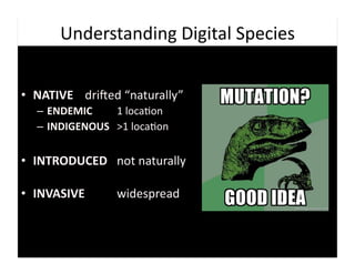 Understanding	
  Digital	
  Species	
  


•  NATIVE 	
  driaed	
  “naturally”	
  
   –  ENDEMIC	
   	
   	
  1	
  loca9on	
  
   –  INDIGENOUS 	
  >1	
  loca9on	
  


•  INTRODUCED 	
  not	
  naturally	
  

•  INVASIVE	
   	
   	
  widespread	
  
 