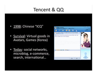Tencent	
  &	
  QQ	
  


•  1998:	
  Chinese	
  “ICQ”	
  

•  Survival:	
  Virtual	
  goods	
  in	
  
   Avatars,	
  Games	
  (Korea)	
  

•  Today:	
  social	
  networks,	
  
   microblog,	
  e-­‐commerce,	
  
   search,	
  interna9onal…	
  
 