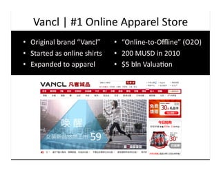 Vancl	
  |	
  #1	
  Online	
  Apparel	
  Store	
  
•  Original	
  brand	
  “Vancl”	
          •  “Online-­‐to-­‐Oﬄine”	
  (O2O)	
  
•  Started	
  as	
  online	
  shirts	
     •  200	
  MUSD	
  in	
  2010	
  
•  Expanded	
  to	
  apparel	
             •  $5	
  bln	
  Valua9on	
  
 