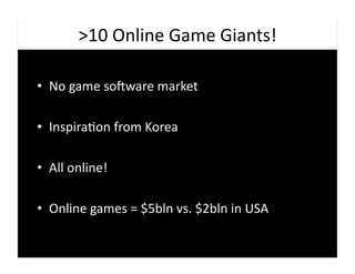 >10	
  Online	
  Game	
  Giants!	
  

•  No	
  game	
  soaware	
  market	
  

•  Inspira9on	
  from	
  Korea	
  

•  All	
  online!	
  

•  Online	
  games	
  =	
  $5bln	
  vs.	
  $2bln	
  in	
  USA	
  
 