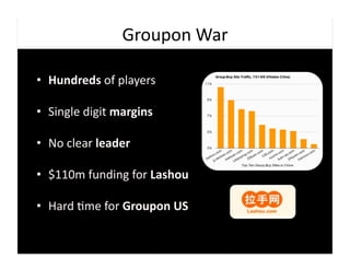 Groupon	
  War	
  

•  Hundreds	
  of	
  players	
  

•  Single	
  digit	
  margins	
  

•  No	
  clear	
  leader	
  

•  $110m	
  funding	
  for	
  Lashou	
  

•  Hard	
  9me	
  for	
  Groupon	
  US	
  
 