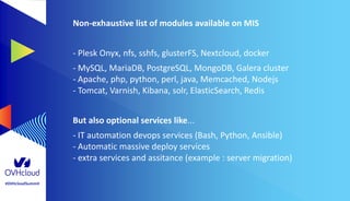 #OVHcloudSummit
Non-exhaustive list of modules available on MIS
- Plesk Onyx, nfs, sshfs, glusterFS, Nextcloud, docker
- MySQL, MariaDB, PostgreSQL, MongoDB, Galera cluster
- Apache, php, python, perl, java, Memcached, Nodejs
- Tomcat, Varnish, Kibana, solr, ElasticSearch, Redis
But also optional services like...
- IT automation devops services (Bash, Python, Ansible)
- Automatic massive deploy services
- extra services and assitance (example : server migration)
 