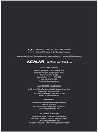 TECHNOCRACY PVT. LTD.
www.acmasindia.com | www.cleanroom-equipments.com | www.test-chambers.com
An ISO 9001 : 2208 | ISO 14001 : 2008 ISO 13485
WHO: GMP Products | GLP Compliant Products
SALES OFFICE (HONG KONG)
SHOWROOM
SALES OFFICE (RUSSIA)
Unit D 28 11/F Wing Tat Comm,Bidg 97, Bonham Strand East,
Sheung Wan, Hong Kong (PRC)
Tel.: 0086-13929598046 0086- 18922303099
E-mail.: hk@acmasindia.com
J-284 Sector 1 Bawana Industrial Estate, Bawana,
Delhi, INDIA-110039
Tel.: 0091-0-9312219738 (M) +91- 9717741167
E-mail.: info@acmasindia.com
Inmed Trade Street Ozerkovsky Embankment,
Unit No 50, Straine- 1, Off- 502, Moscow, Russia
E-mail.: info@acmasindia.com
Tel.: 0049- 79592345 | Email: russia@acmasindia.com
SALES OFFICE (INDIA)
th
Office no. 506 & 507, 5 Floor, Plot no.- C-9,
Pearls Best Height-II, Netaji Subhash Place,
Pitam Pura, Delhi- 110034
Land Line No.: +91 - 11- 47619688,
Fax: +91-11-47619788
E-mail.: info@acmasindia.com
 