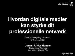 Hvordan digitale medier
     kan styrke dit
professionelle netværk
      Huset Markedsføring Studerende
             6. december 2012


      Jonas Juhler Hansen
           Digital Media Strategist
          Starﬁghters, Nordisk Film
                                       @jonasjuhler
 