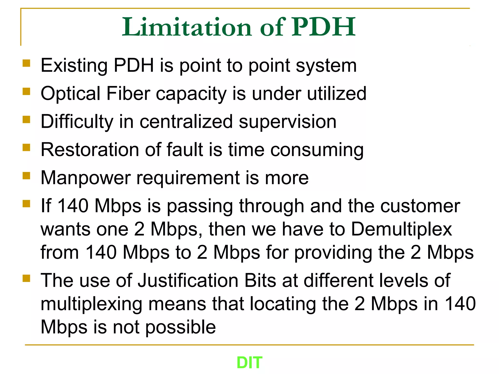 Limitation of PDH
 Existing PDH is point to point system
 Optical Fiber capacity is under utilized
 Difficulty in centralized supervision
 Restoration of fault is time consuming
 Manpower requirement is more
 If 140 Mbps is passing through and the customer
wants one 2 Mbps, then we have to Demultiplex
from 140 Mbps to 2 Mbps for providing the 2 Mbps
 The use of Justification Bits at different levels of
multiplexing means that locating the 2 Mbps in 140
Mbps is not possible
DIT
 