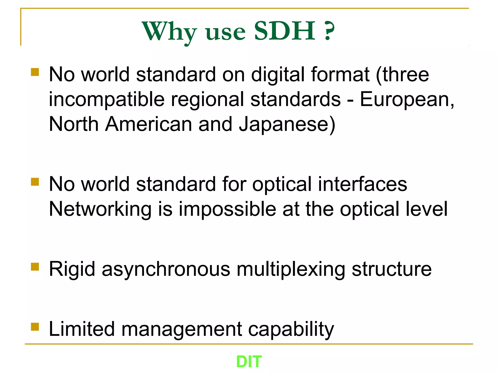 Why use SDH ?
 No world standard on digital format (three
incompatible regional standards - European,
North American and Japanese)
 No world standard for optical interfaces
Networking is impossible at the optical level
 Rigid asynchronous multiplexing structure
 Limited management capability
DIT
 