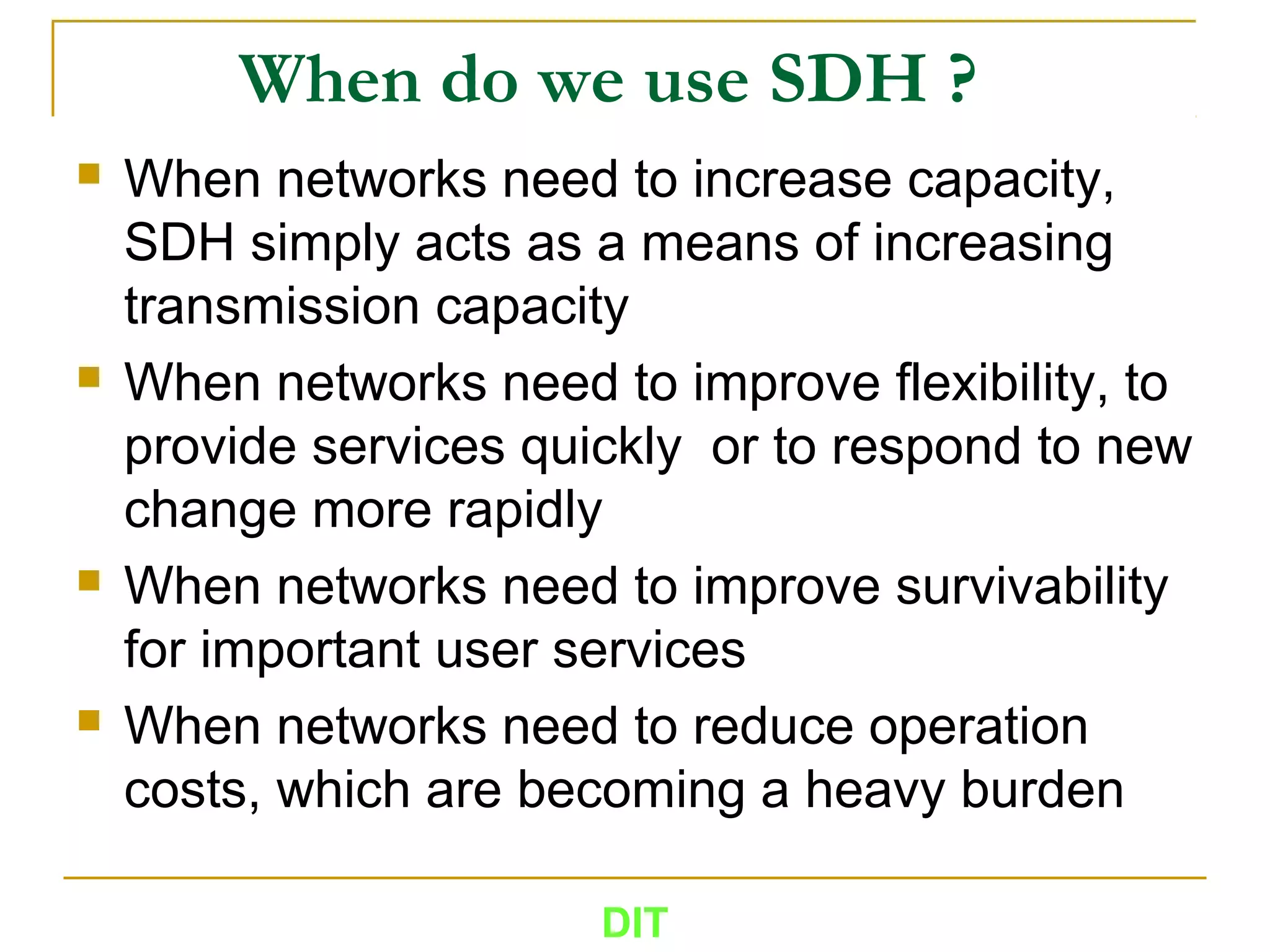 When do we use SDH ?
 When networks need to increase capacity,
SDH simply acts as a means of increasing
transmission capacity
 When networks need to improve flexibility, to
provide services quickly or to respond to new
change more rapidly
 When networks need to improve survivability
for important user services
 When networks need to reduce operation
costs, which are becoming a heavy burden
DIT
 