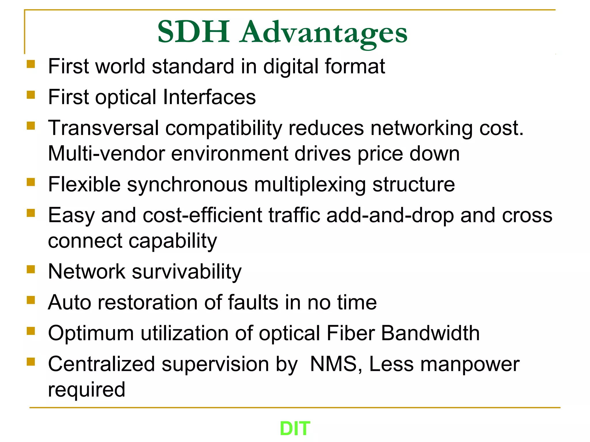 SDH Advantages
 First world standard in digital format
 First optical Interfaces
 Transversal compatibility reduces networking cost.
Multi-vendor environment drives price down
 Flexible synchronous multiplexing structure
 Easy and cost-efficient traffic add-and-drop and cross
connect capability
 Network survivability
 Auto restoration of faults in no time
 Optimum utilization of optical Fiber Bandwidth
 Centralized supervision by NMS, Less manpower
required
DIT
 