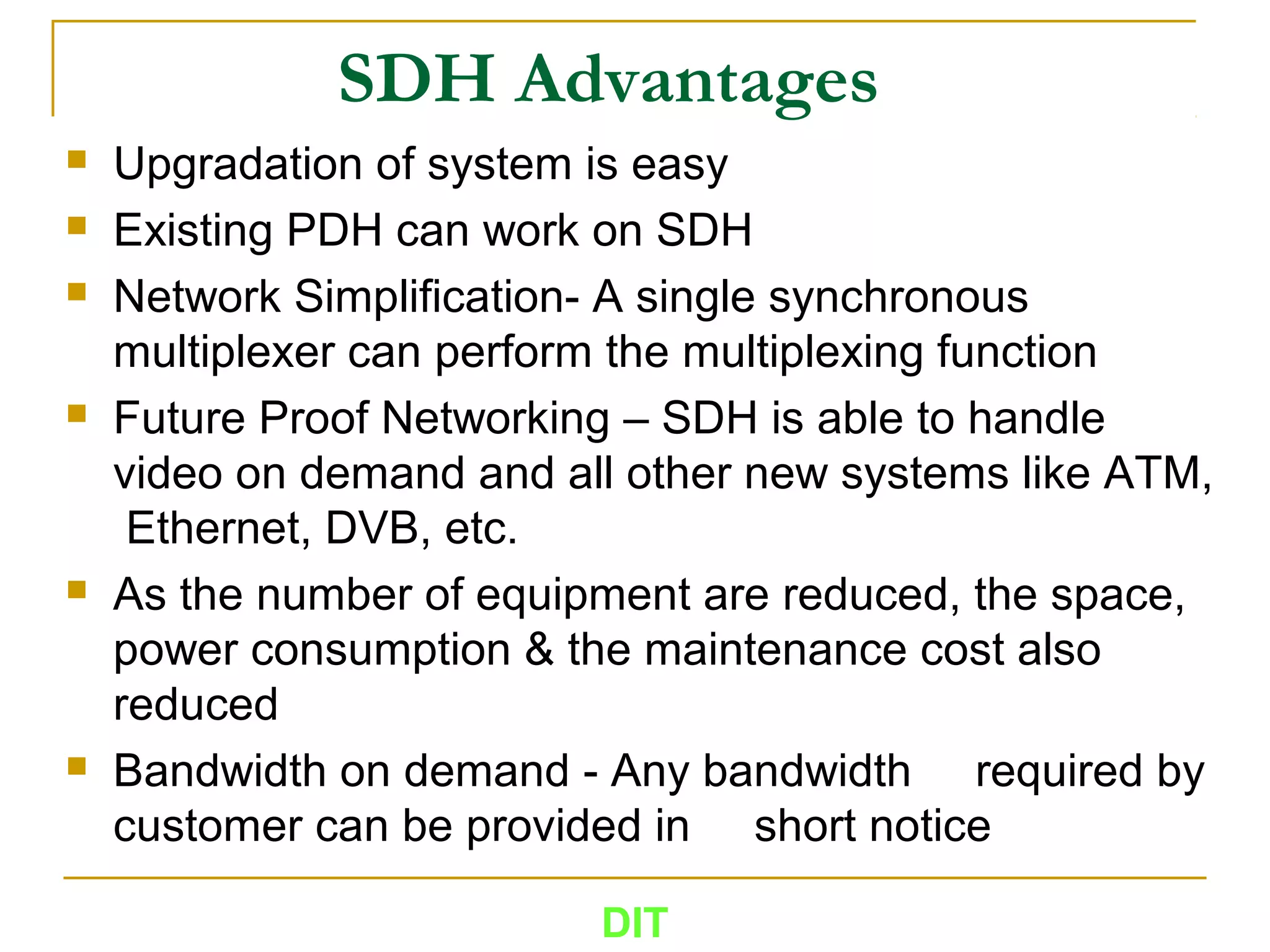SDH Advantages
 Upgradation of system is easy
 Existing PDH can work on SDH
 Network Simplification- A single synchronous
multiplexer can perform the multiplexing function
 Future Proof Networking – SDH is able to handle
video on demand and all other new systems like ATM,
Ethernet, DVB, etc.
 As the number of equipment are reduced, the space,
power consumption & the maintenance cost also
reduced
 Bandwidth on demand - Any bandwidth required by
customer can be provided in short notice
DIT
 