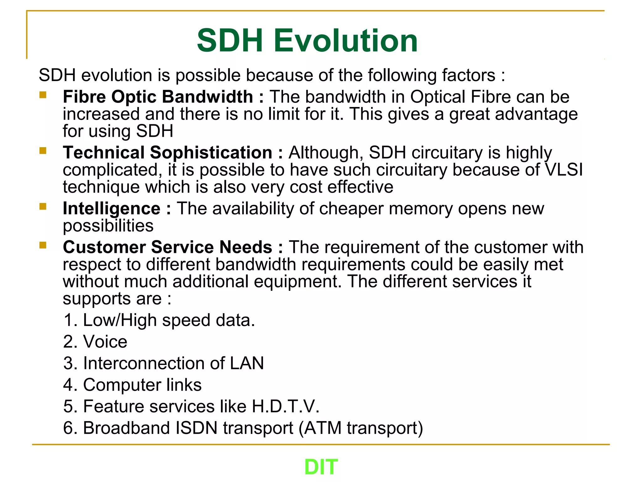 DIT
SDH Evolution
SDH evolution is possible because of the following factors :
 Fibre Optic Bandwidth : The bandwidth in Optical Fibre can be
increased and there is no limit for it. This gives a great advantage
for using SDH
 Technical Sophistication : Although, SDH circuitary is highly
complicated, it is possible to have such circuitary because of VLSI
technique which is also very cost effective
 Intelligence : The availability of cheaper memory opens new
possibilities
 Customer Service Needs : The requirement of the customer with
respect to different bandwidth requirements could be easily met
without much additional equipment. The different services it
supports are :
1. Low/High speed data.
2. Voice
3. Interconnection of LAN
4. Computer links
5. Feature services like H.D.T.V.
6. Broadband ISDN transport (ATM transport)
 