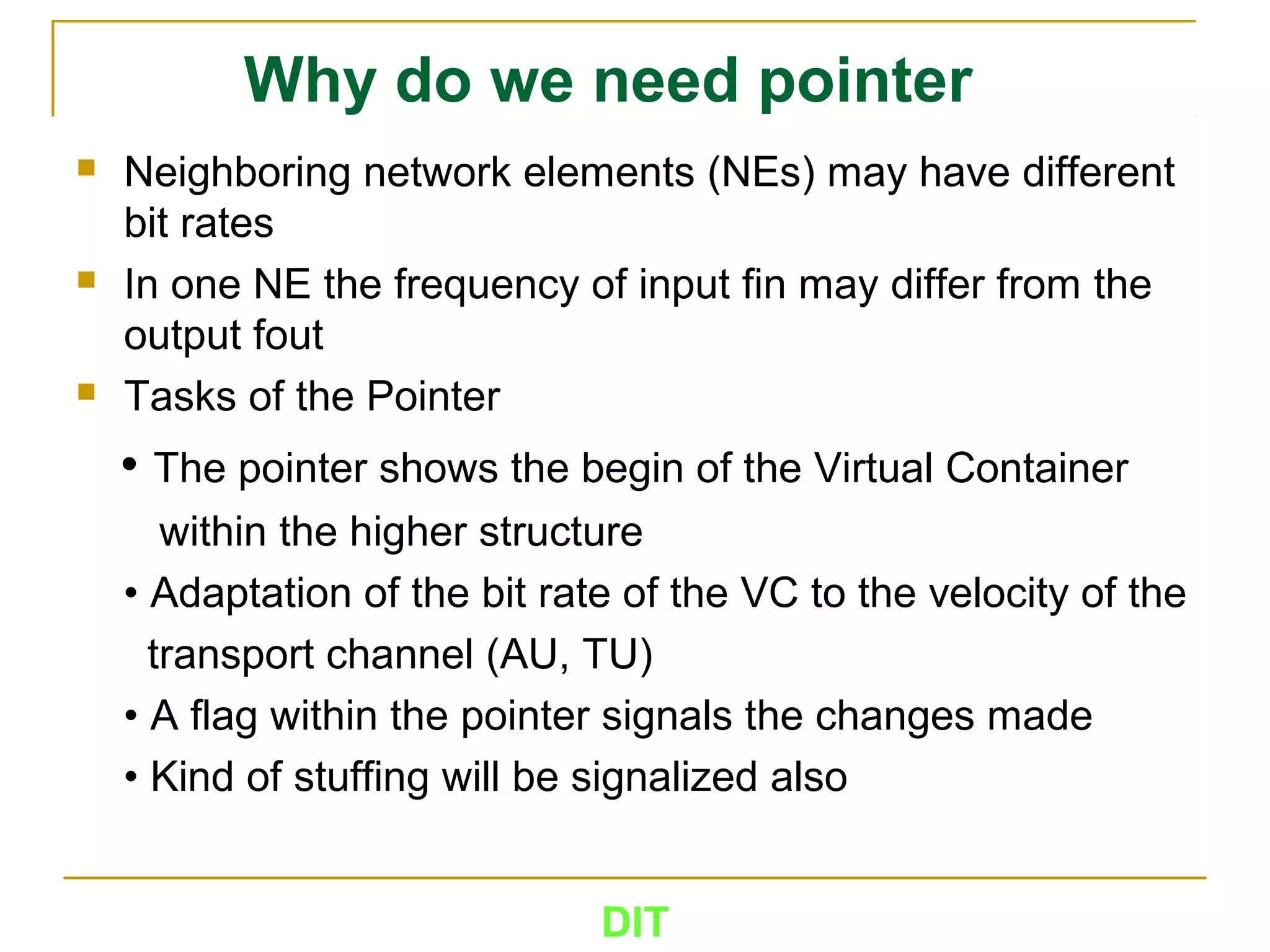 DIT
Why do we need pointer
 Neighboring network elements (NEs) may have different
bit rates
 In one NE the frequency of input fin may differ from the
output fout
 Tasks of the Pointer
• The pointer shows the begin of the Virtual Container
within the higher structure
• Adaptation of the bit rate of the VC to the velocity of the
transport channel (AU, TU)
• A flag within the pointer signals the changes made
• Kind of stuffing will be signalized also
 