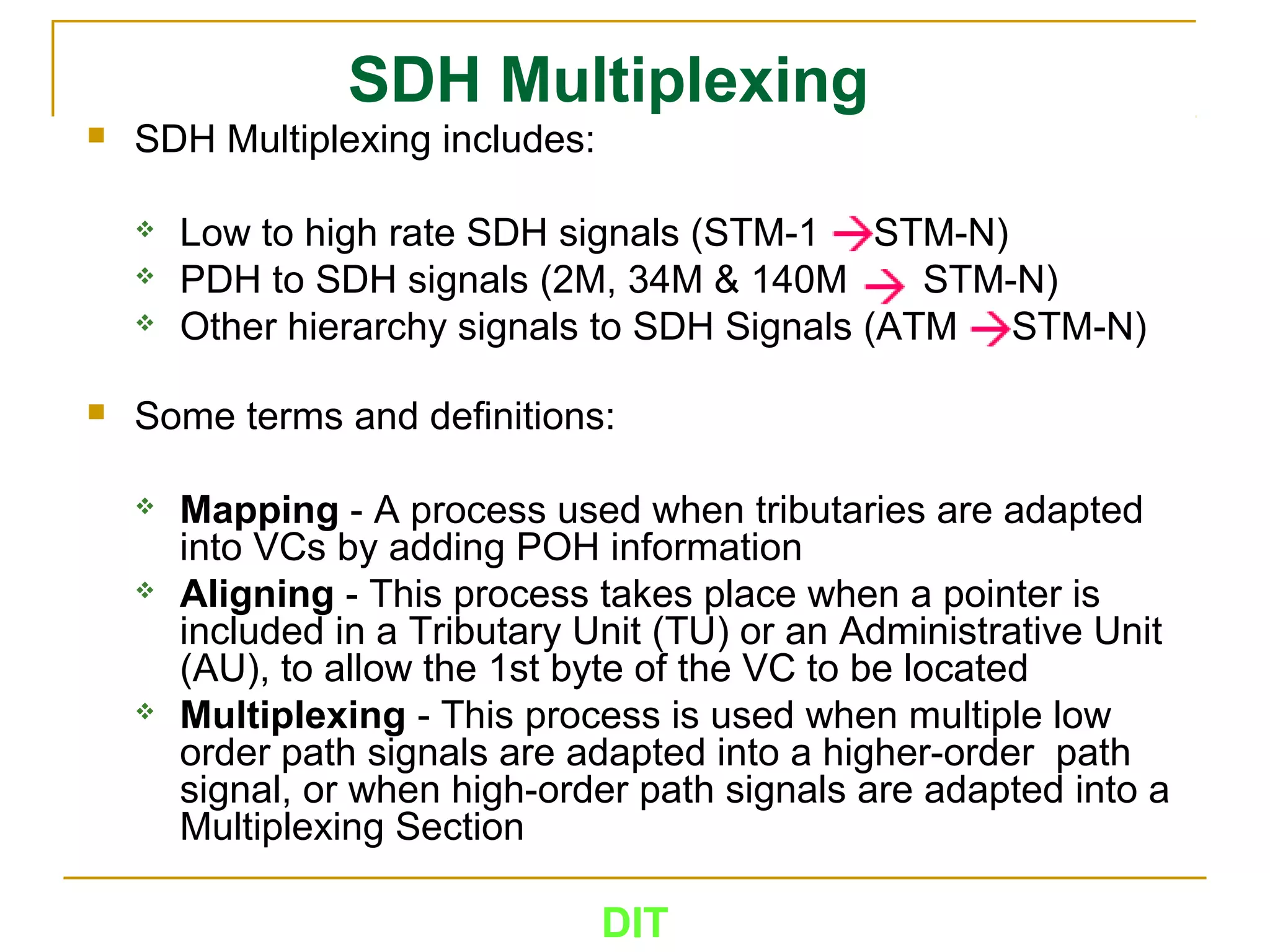 DIT
SDH Multiplexing
 SDH Multiplexing includes:
 Low to high rate SDH signals (STM-1 STM-N)
 PDH to SDH signals (2M, 34M & 140M STM-N)
 Other hierarchy signals to SDH Signals (ATM STM-N)
 Some terms and definitions:
 Mapping - A process used when tributaries are adapted
into VCs by adding POH information
 Aligning - This process takes place when a pointer is
included in a Tributary Unit (TU) or an Administrative Unit
(AU), to allow the 1st byte of the VC to be located
 Multiplexing - This process is used when multiple low
order path signals are adapted into a higher-order path
signal, or when high-order path signals are adapted into a
Multiplexing Section
 