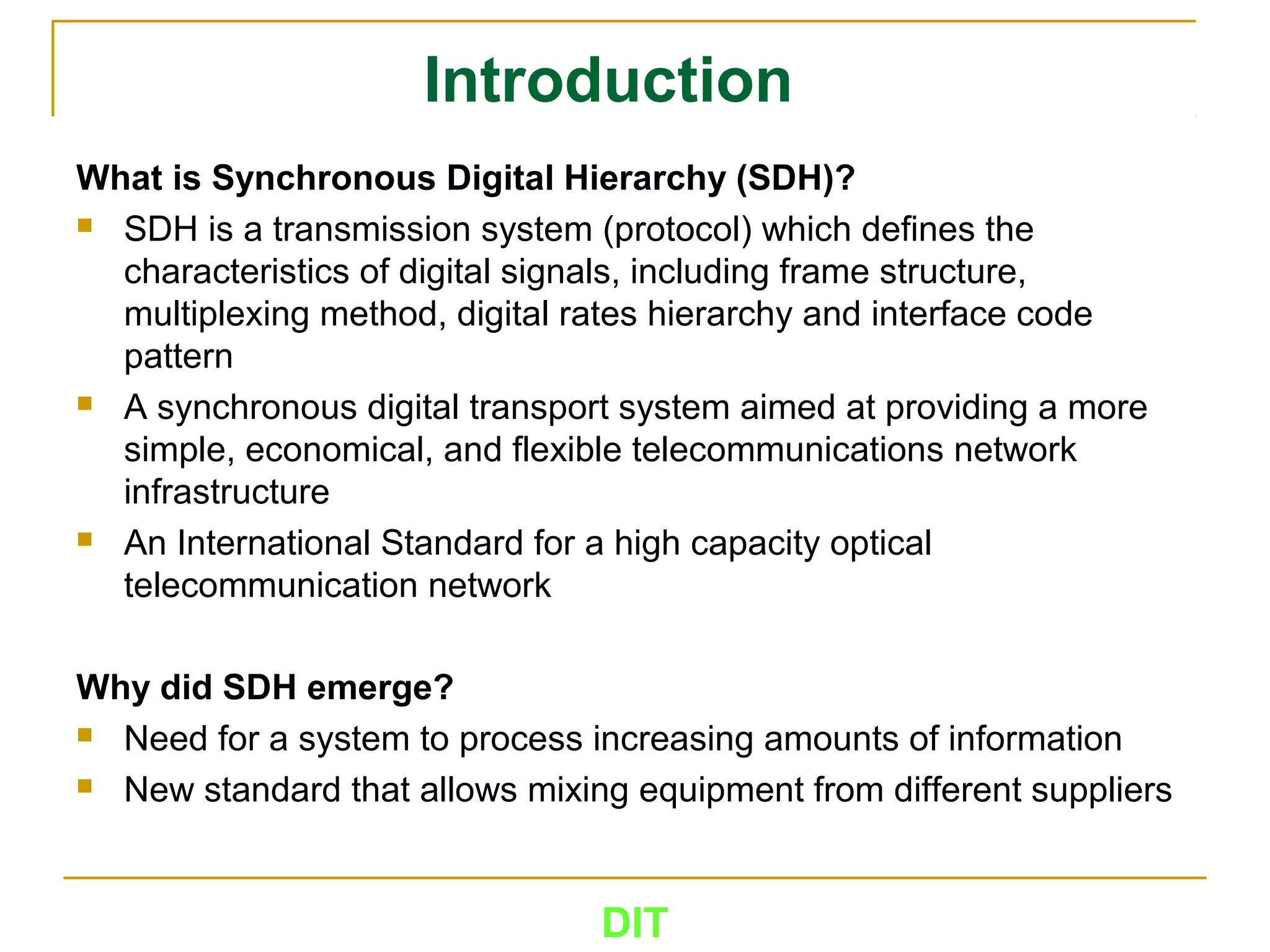 DIT
Introduction
What is Synchronous Digital Hierarchy (SDH)?
 SDH is a transmission system (protocol) which defines the
characteristics of digital signals, including frame structure,
multiplexing method, digital rates hierarchy and interface code
pattern
 A synchronous digital transport system aimed at providing a more
simple, economical, and flexible telecommunications network
infrastructure
 An International Standard for a high capacity optical
telecommunication network
Why did SDH emerge?
 Need for a system to process increasing amounts of information
 New standard that allows mixing equipment from different suppliers
 