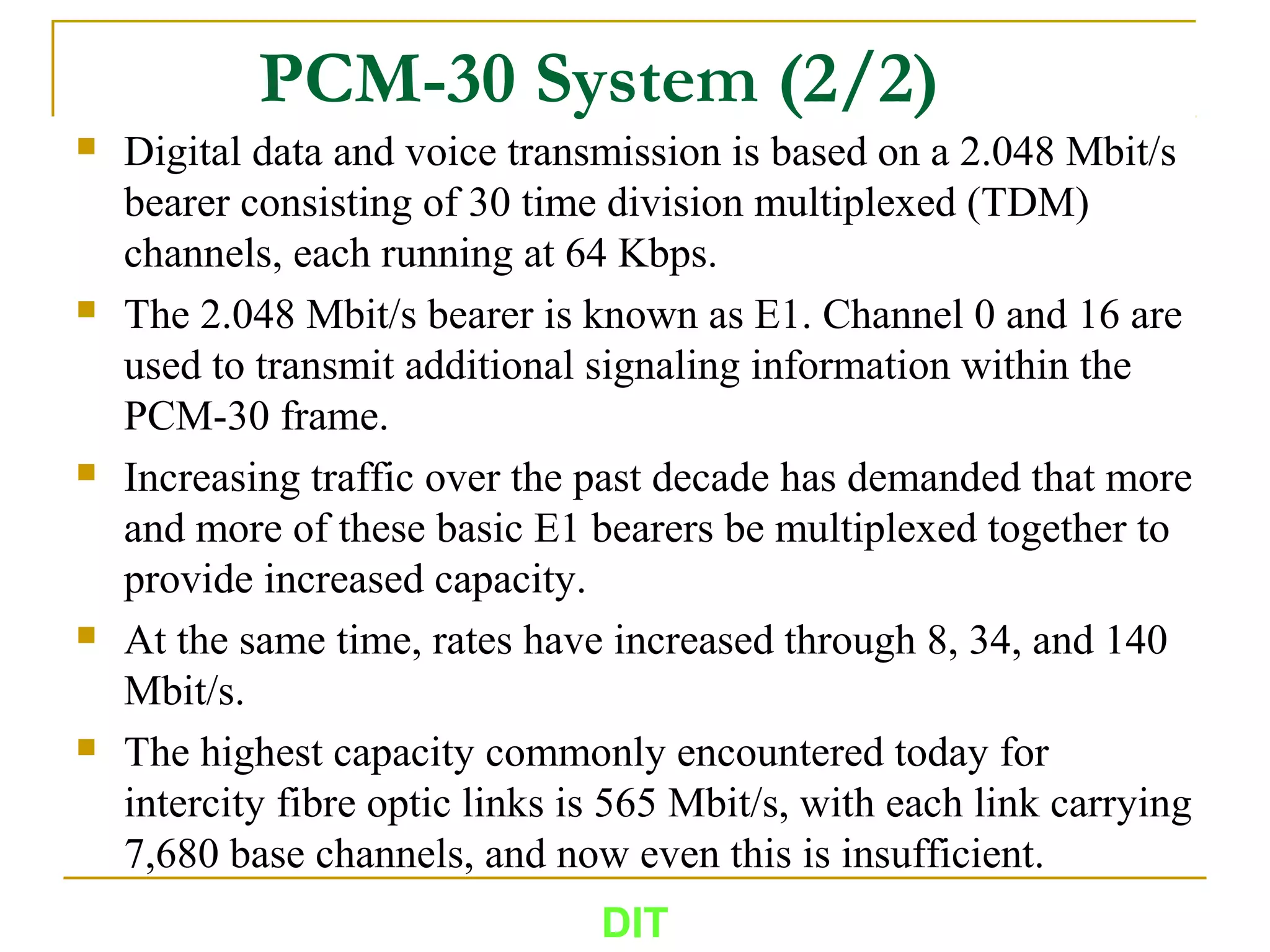 PCM-30 System (2/2)
 Digital data and voice transmission is based on a 2.048 Mbit/s
bearer consisting of 30 time division multiplexed (TDM)
channels, each running at 64 Kbps.
 The 2.048 Mbit/s bearer is known as E1. Channel 0 and 16 are
used to transmit additional signaling information within the
PCM-30 frame.
 Increasing traffic over the past decade has demanded that more
and more of these basic E1 bearers be multiplexed together to
provide increased capacity.
 At the same time, rates have increased through 8, 34, and 140
Mbit/s.
 The highest capacity commonly encountered today for
intercity fibre optic links is 565 Mbit/s, with each link carrying
7,680 base channels, and now even this is insufficient.
DIT
 
