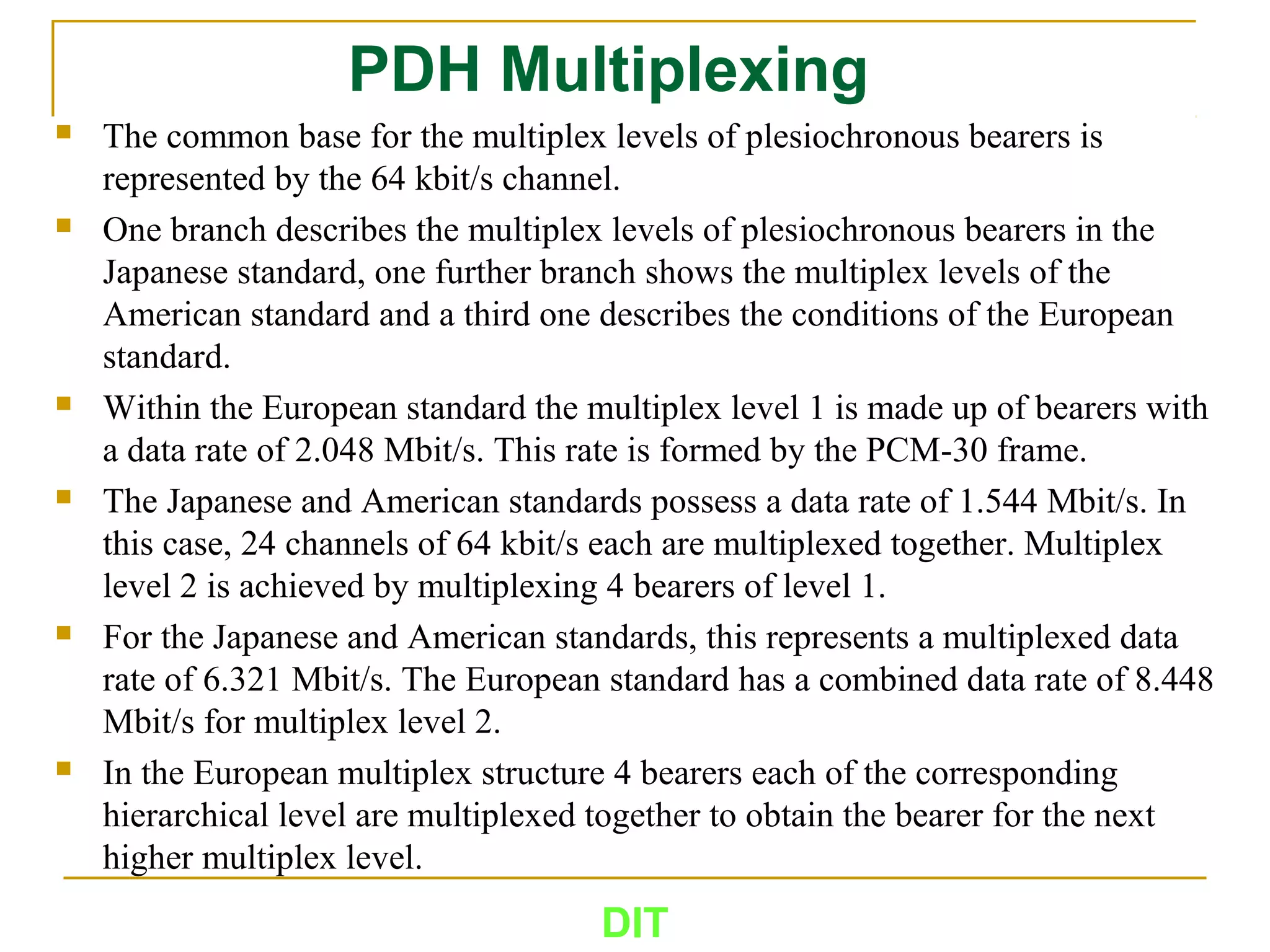 PDH Multiplexing
 The common base for the multiplex levels of plesiochronous bearers is
represented by the 64 kbit/s channel.
 One branch describes the multiplex levels of plesiochronous bearers in the
Japanese standard, one further branch shows the multiplex levels of the
American standard and a third one describes the conditions of the European
standard.
 Within the European standard the multiplex level 1 is made up of bearers with
a data rate of 2.048 Mbit/s. This rate is formed by the PCM-30 frame.
 The Japanese and American standards possess a data rate of 1.544 Mbit/s. In
this case, 24 channels of 64 kbit/s each are multiplexed together. Multiplex
level 2 is achieved by multiplexing 4 bearers of level 1.
 For the Japanese and American standards, this represents a multiplexed data
rate of 6.321 Mbit/s. The European standard has a combined data rate of 8.448
Mbit/s for multiplex level 2.
 In the European multiplex structure 4 bearers each of the corresponding
hierarchical level are multiplexed together to obtain the bearer for the next
higher multiplex level.
DIT
 