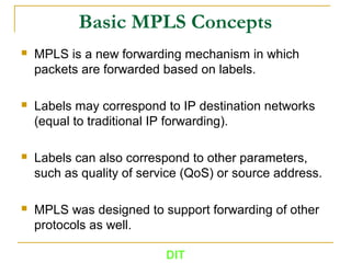 DIT
Basic MPLS Concepts
 MPLS is a new forwarding mechanism in which
packets are forwarded based on labels.
 Labels may correspond to IP destination networks
(equal to traditional IP forwarding).
 Labels can also correspond to other parameters,
such as quality of service (QoS) or source address.
 MPLS was designed to support forwarding of other
protocols as well.
 