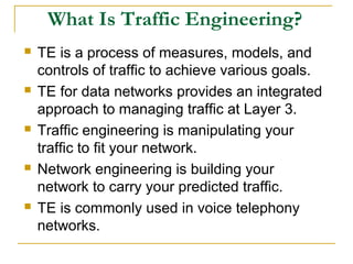 What Is Traffic Engineering?
 TE is a process of measures, models, and
controls of traffic to achieve various goals.
 TE for data networks provides an integrated
approach to managing traffic at Layer 3.
 Traffic engineering is manipulating your
traffic to fit your network.
 Network engineering is building your
network to carry your predicted traffic.
 TE is commonly used in voice telephony
networks.
 