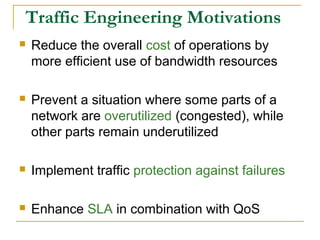 Traffic Engineering Motivations
 Reduce the overall cost of operations by
more efficient use of bandwidth resources
 Prevent a situation where some parts of a
network are overutilized (congested), while
other parts remain underutilized
 Implement traffic protection against failures
 Enhance SLA in combination with QoS
 