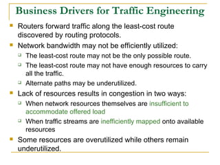 Business Drivers for Traffic Engineering
 Routers forward traffic along the least-cost route
discovered by routing protocols.
 Network bandwidth may not be efficiently utilized:
 The least-cost route may not be the only possible route.
 The least-cost route may not have enough resources to carry
all the traffic.
 Alternate paths may be underutilized.
 Lack of resources results in congestion in two ways:
 When network resources themselves are insufficient to
accommodate offered load
 When traffic streams are inefficiently mapped onto available
resources
 Some resources are overutilized while others remain
underutilized.
 