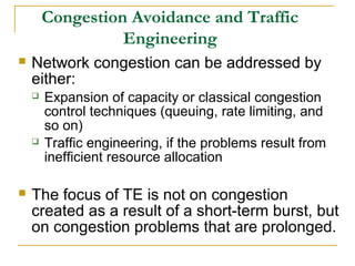 Congestion Avoidance and Traffic
Engineering
 Network congestion can be addressed by
either:
 Expansion of capacity or classical congestion
control techniques (queuing, rate limiting, and
so on)
 Traffic engineering, if the problems result from
inefficient resource allocation
 The focus of TE is not on congestion
created as a result of a short-term burst, but
on congestion problems that are prolonged.
 