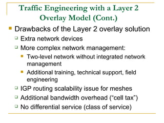 Traffic Engineering with a Layer 2
Overlay Model (Cont.)
 Drawbacks of the Layer 2 overlay solution
 Extra network devices
 More complex network management:
 Two-level network without integrated network
management
 Additional training, technical support, field
engineering
 IGP routing scalability issue for meshes
 Additional bandwidth overhead (“cell tax”)
 No differential service (class of service)
 