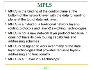 MPLS
 MPLS is the binding of the control plane at the
bottom of the network layer with the data forwarding
plane at the top of data link layer.
 MPLS is a hybrid of a traditional network layer-3
routing protocols and layer-2 switching technologies
 MPLS is not a new network layer protocol because it
does not have its own routing capabilities and
addressing schemes
 MPLS is designed to work over many of the data
layer technologies that provides requisite layer-2
addressing and functionality
 MPLS is a “Layer 2.5 Technology”
DIT
 