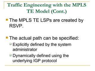 Traffic Engineering with the MPLS
TE Model (Cont.)
 The MPLS TE LSPs are created by
RSVP.
 The actual path can be specified:
 Explicitly defined by the system
administrator
 Dynamically defined using the
underlying IGP protocol
 