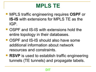 DIT
MPLS TE
 MPLS traffic engineering requires OSPF or
IS­IS with extensions for MPLS TE as the
IGP.
 OSPF and IS-IS with extensions hold the
entire topology in their databases.
 OSPF and IS-IS should also have some
additional information about network
resources and constraints.
 RSVP is used to establish traffic engineering
tunnels (TE tunnels) and propagate labels.
 