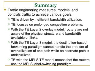 Summary
 Traffic engineering measures, models, and
controls traffic to achieve various goals.
 TE is driven by inefficient bandwidth utilization.
 TE focuses on prolonged congestion problems.
 With the TE Layer 2 overlay model, routers are not
aware of the physical structure and bandwidth
available on links.
 With the TE Layer 3 model, the destination-based
forwarding paradigm cannot handle the problem of
overutilization of one path while an alternate path is
underutilized.
 TE with the MPLS TE model means that the routers
use the MPLS label-switching paradigm.
 