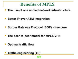 Benefits of MPLS
 The use of one uniﬁed network infrastructure
 Better IP over ATM integration
 Border Gateway Protocol (BGP) - free core
 The peer-to-peer model for MPLS VPN
 Optimal trafﬁc ﬂow
 Trafﬁc engineering (TE)
DIT
 