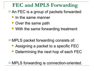 FEC and MPLS Forwarding
 An FEC is a group of packets forwarded:
 In the same manner
 Over the same path
 With the same forwarding treatment
 MPLS packet forwarding consists of:
 Assigning a packet to a specific FEC
 Determining the next hop of each FEC
 MPLS forwarding is connection-oriented.
 