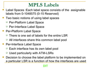 MPLS Labels
 Label Spaces :Each label space consists of the assignable
labels from 0-1048575 (0-15 Reserved)
 Two basic notions of using label spaces
 Per-Platform Label Space
 Per-Interface Label Space
 Per-Platform Label Space
 There is one set of labels for the entire LSR
 All interfaces share this common label pool
 Per-Interface Label Space
 Each interface has its own label pool
 Used particularly with ATM-LSRs
 Decision to choose the label platform to be implemented on
a particular LSR is a function of how the interfaces are used
DIT
 