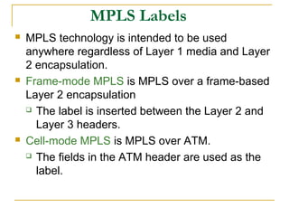 MPLS Labels
 MPLS technology is intended to be used
anywhere regardless of Layer 1 media and Layer
2 encapsulation.
 Frame-mode MPLS is MPLS over a frame-based
Layer 2 encapsulation
 The label is inserted between the Layer 2 and
Layer 3 headers.
 Cell-mode MPLS is MPLS over ATM.
 The fields in the ATM header are used as the
label.
 