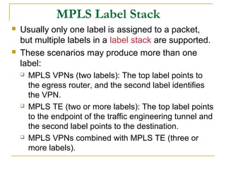 MPLS Label Stack
 Usually only one label is assigned to a packet,
but multiple labels in a label stack are supported.
 These scenarios may produce more than one
label:
 MPLS VPNs (two labels): The top label points to
the egress router, and the second label identifies
the VPN.
 MPLS TE (two or more labels): The top label points
to the endpoint of the traffic engineering tunnel and
the second label points to the destination.
 MPLS VPNs combined with MPLS TE (three or
more labels).
 