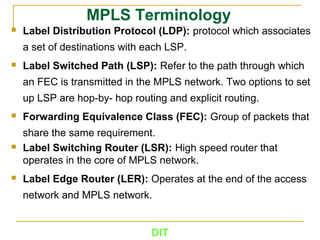 DIT
MPLS Terminology
 Label Distribution Protocol (LDP): protocol which associates
a set of destinations with each LSP.
 Label Switched Path (LSP): Refer to the path through which
an FEC is transmitted in the MPLS network. Two options to set
up LSP are hop-by- hop routing and explicit routing.
 Forwarding Equivalence Class (FEC): Group of packets that
share the same requirement.
 Label Switching Router (LSR): High speed router that
operates in the core of MPLS network.
 Label Edge Router (LER): Operates at the end of the access
network and MPLS network.
 