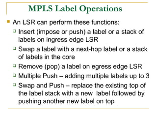MPLS Label Operations
 An LSR can perform these functions:
 Insert (impose or push) a label or a stack of
labels on ingress edge LSR
 Swap a label with a next-hop label or a stack
of labels in the core
 Remove (pop) a label on egress edge LSR
 Multiple Push – adding multiple labels up to 3
 Swap and Push – replace the existing top of
the label stack with a new label followed by
pushing another new label on top
 