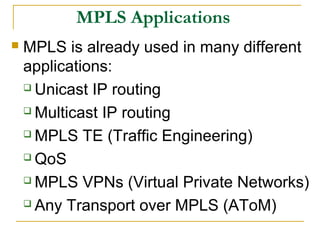 MPLS Applications
 MPLS is already used in many different
applications:
 Unicast IP routing
 Multicast IP routing
 MPLS TE (Traffic Engineering)
 QoS
 MPLS VPNs (Virtual Private Networks)
 Any Transport over MPLS (AToM)
 