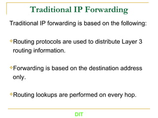 DIT
Traditional IP Forwarding
Traditional IP forwarding is based on the following:
Routing protocols are used to distribute Layer 3
routing information.
Forwarding is based on the destination address
only.
Routing lookups are performed on every hop.
 