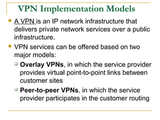 VPN Implementation Models
 A VPN is an IP network infrastructure that
delivers private network services over a public
infrastructure.
 VPN services can be offered based on two
major models:
 Overlay VPNs, in which the service provider
provides virtual point-to-point links between
customer sites
 Peer-to-peer VPNs, in which the service
provider participates in the customer routing
 