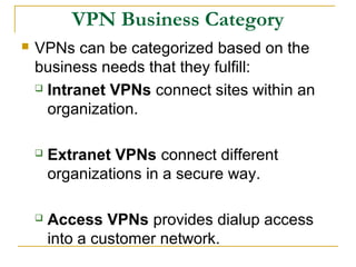 VPN Business Category
 VPNs can be categorized based on the
business needs that they fulfill:
 Intranet VPNs connect sites within an
organization.
 Extranet VPNs connect different
organizations in a secure way.
 Access VPNs provides dialup access
into a customer network.
 