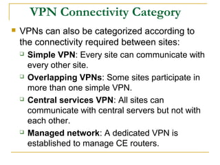 VPN Connectivity Category
 VPNs can also be categorized according to
the connectivity required between sites:
 Simple VPN: Every site can communicate with
every other site.
 Overlapping VPNs: Some sites participate in
more than one simple VPN.
 Central services VPN: All sites can
communicate with central servers but not with
each other.
 Managed network: A dedicated VPN is
established to manage CE routers.
 