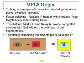 MPLS Origin
 To bring advantages of connection oriented protocols to
packet switched networks.
 Faster switching - Replace IP header with short and fixed-
length labels as forwarding basis.
 To substitute ATM & Frame Relay & provide Integrated
services with QoS without the overhead of call
segmentation.
 Technology combining the advantages of ATM and IP
DIT
 