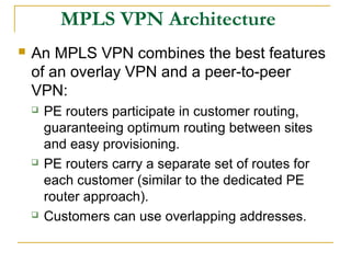 MPLS VPN Architecture
 An MPLS VPN combines the best features
of an overlay VPN and a peer-to-peer
VPN:
 PE routers participate in customer routing,
guaranteeing optimum routing between sites
and easy provisioning.
 PE routers carry a separate set of routes for
each customer (similar to the dedicated PE
router approach).
 Customers can use overlapping addresses.
 